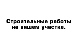 Строительные работы на вашем участке.